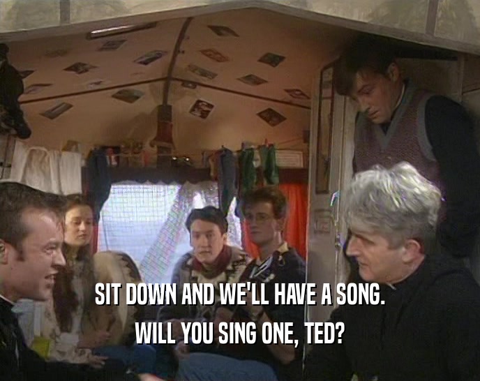 SIT DOWN AND WE'LL HAVE A SONG. WILL YOU SING ONE, TED? 