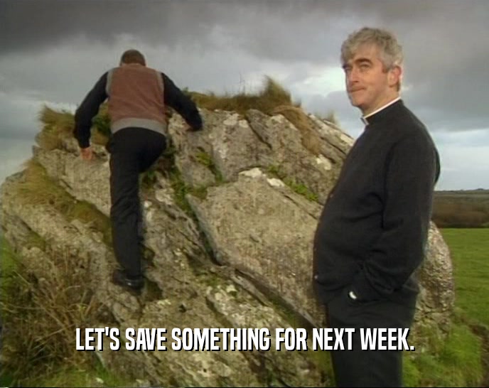 LET'S SAVE SOMETHING FOR NEXT WEEK.  