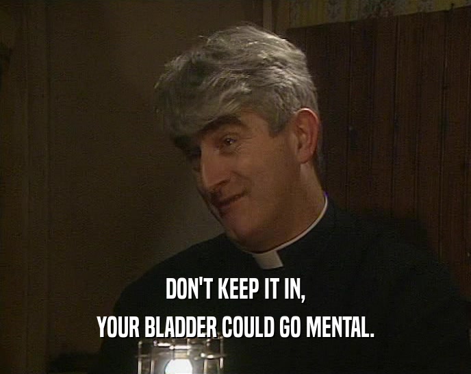 DON'T KEEP IT IN, YOUR BLADDER COULD GO MENTAL. 