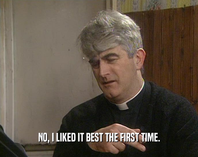 NO, I LIKED IT BEST THE FIRST TIME.  