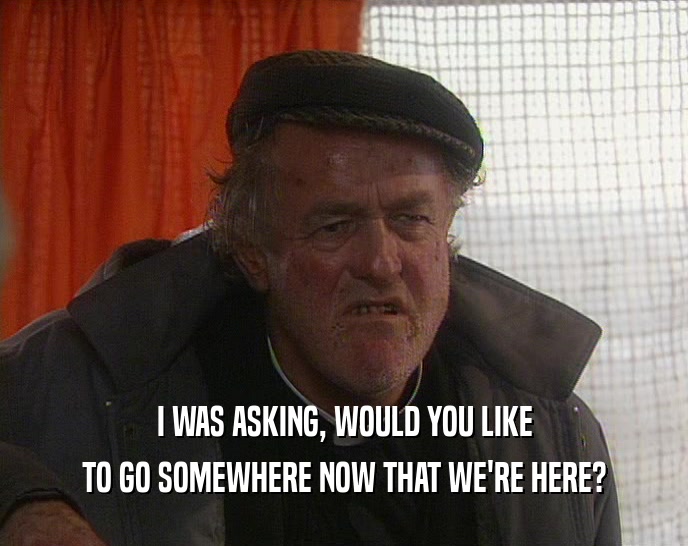 I WAS ASKING, WOULD YOU LIKE TO GO SOMEWHERE NOW THAT WE'RE HERE? 