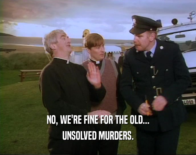 NO, WE'RE FINE FOR THE OLD... UNSOLVED MURDERS. 