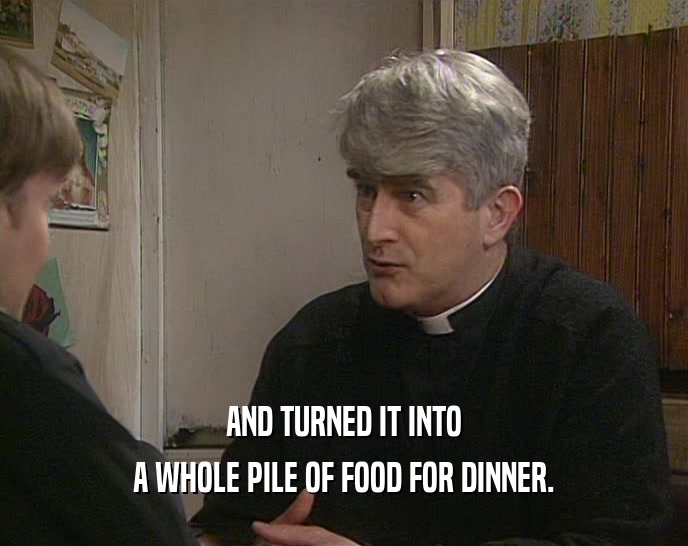 AND TURNED IT INTO A WHOLE PILE OF FOOD FOR DINNER. 