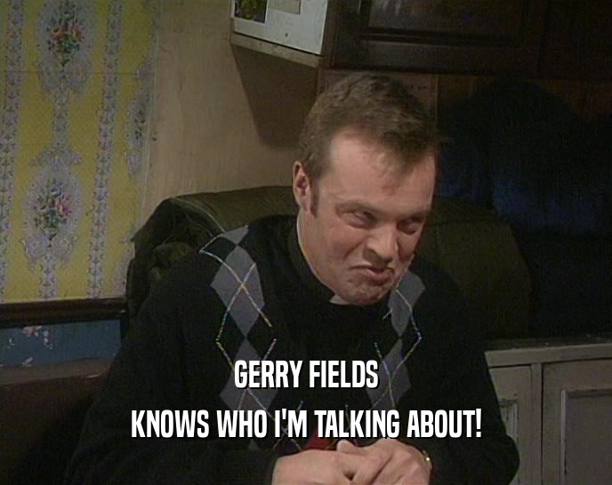 GERRY FIELDS
 KNOWS WHO I'M TALKING ABOUT!
 