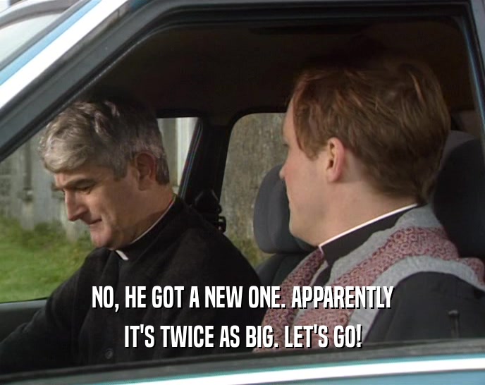 NO, HE GOT A NEW ONE. APPARENTLY IT'S TWICE AS BIG. LET'S GO! 
