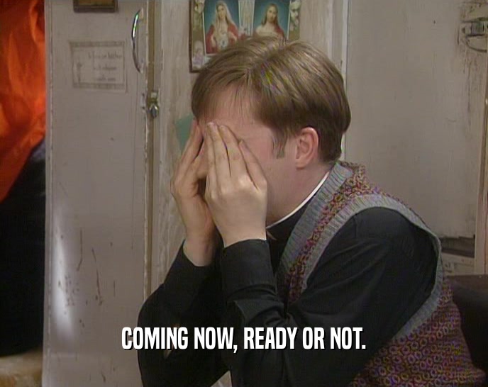 COMING NOW, READY OR NOT.  