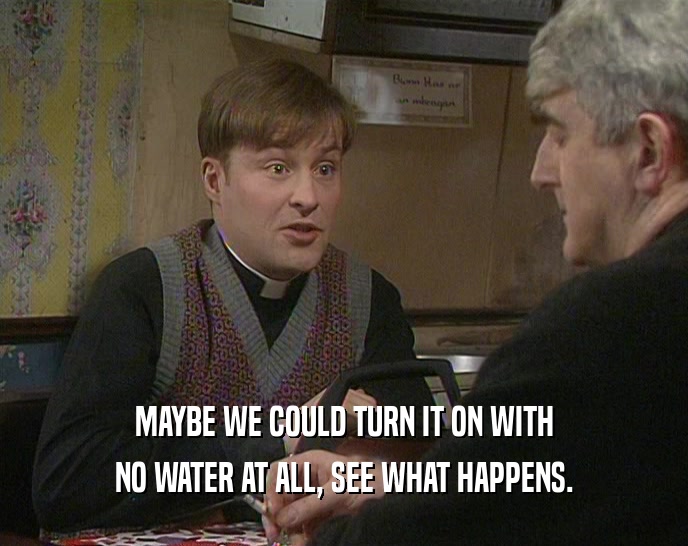 MAYBE WE COULD TURN IT ON WITH NO WATER AT ALL, SEE WHAT HAPPENS. 