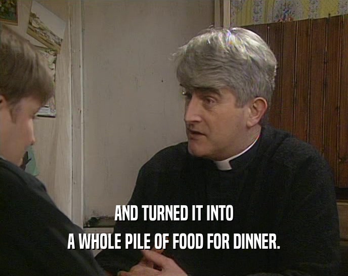 AND TURNED IT INTO A WHOLE PILE OF FOOD FOR DINNER. 