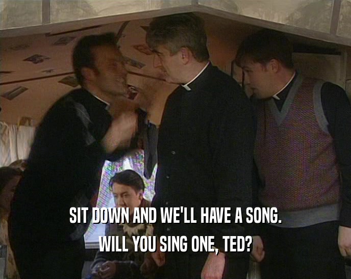 SIT DOWN AND WE'LL HAVE A SONG. WILL YOU SING ONE, TED? 