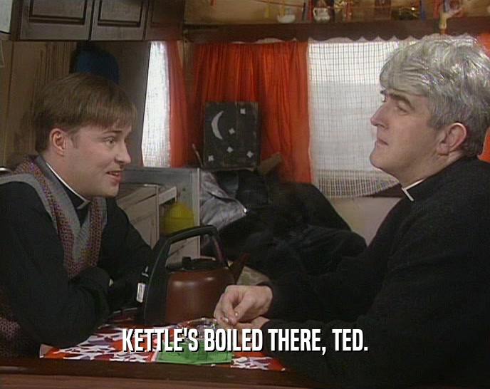 KETTLE'S BOILED THERE, TED.  