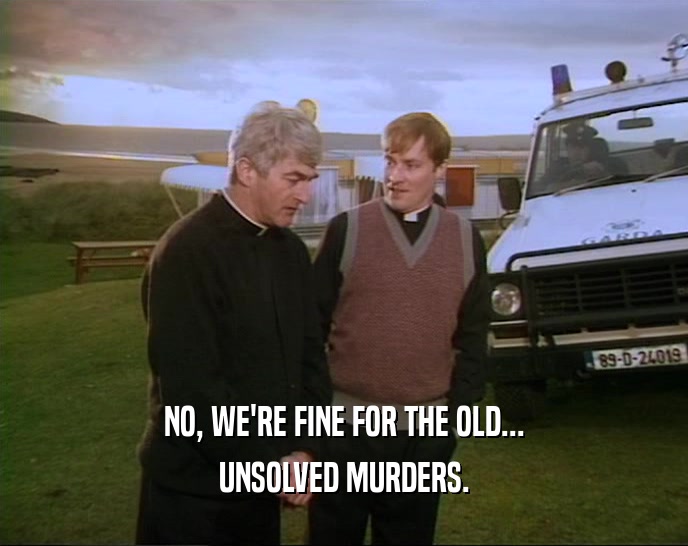 NO, WE'RE FINE FOR THE OLD... UNSOLVED MURDERS. 