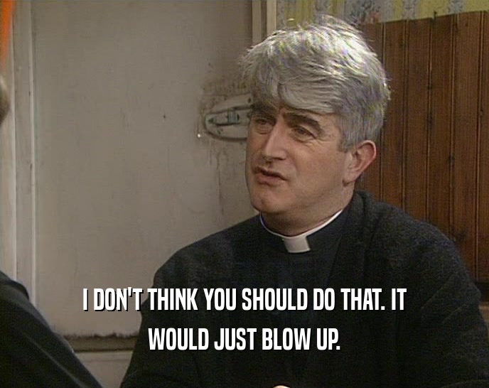 I DON'T THINK YOU SHOULD DO THAT. IT WOULD JUST BLOW UP. 