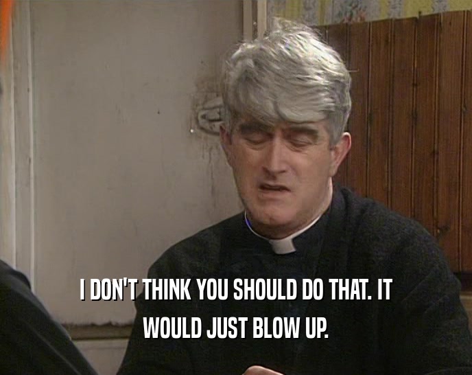 I DON'T THINK YOU SHOULD DO THAT. IT WOULD JUST BLOW UP. 