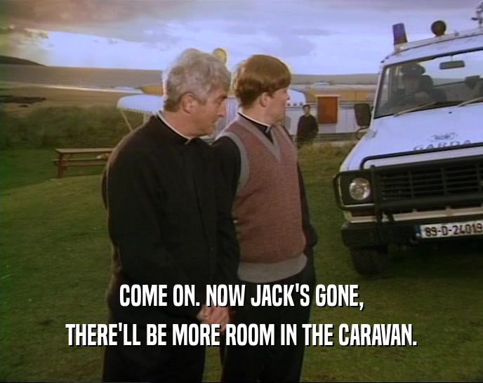 COME ON. NOW JACK'S GONE, THERE'LL BE MORE ROOM IN THE CARAVAN. 