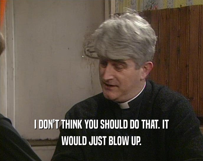 I DON'T THINK YOU SHOULD DO THAT. IT WOULD JUST BLOW UP. 