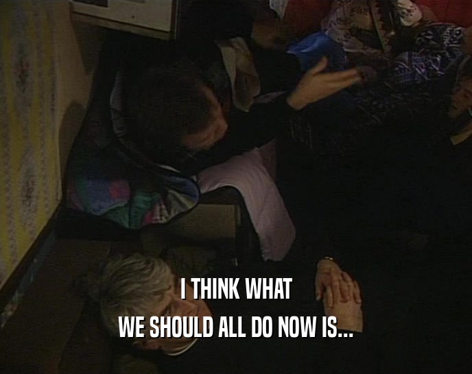 I THINK WHAT WE SHOULD ALL DO NOW IS... 