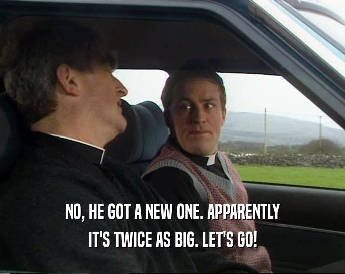 NO, HE GOT A NEW ONE. APPARENTLY IT'S TWICE AS BIG. LET'S GO! 