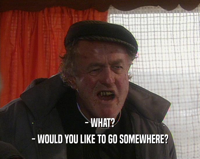 - WHAT? - WOULD YOU LIKE TO GO SOMEWHERE? 