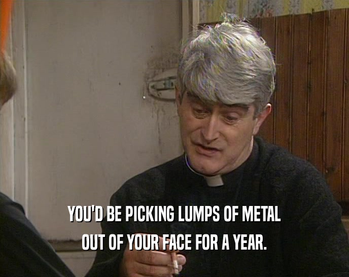 YOU'D BE PICKING LUMPS OF METAL OUT OF YOUR FACE FOR A YEAR. 