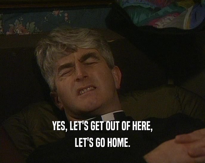 YES, LET'S GET OUT OF HERE, LET'S GO HOME. 
