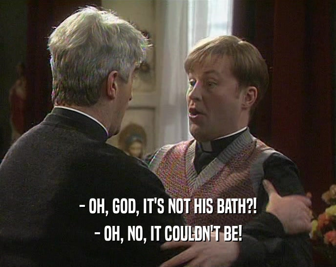 - OH, GOD, IT'S NOT HIS BATH?!
 - OH, NO, IT COULDN'T BE!
 