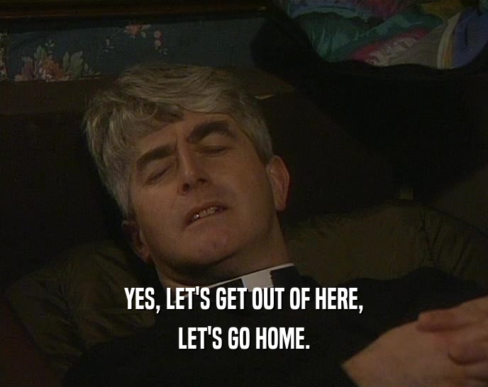 YES, LET'S GET OUT OF HERE, LET'S GO HOME. 