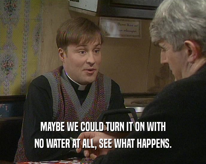 MAYBE WE COULD TURN IT ON WITH NO WATER AT ALL, SEE WHAT HAPPENS. 