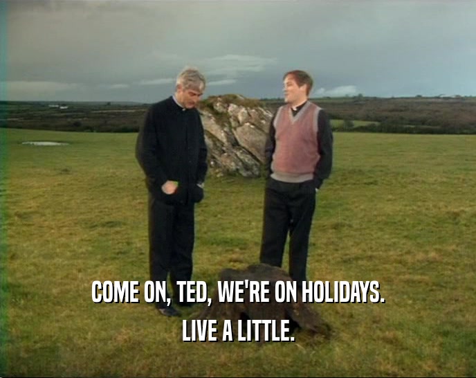 COME ON, TED, WE'RE ON HOLIDAYS. LIVE A LITTLE. 