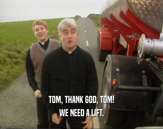 TOM, THANK GOD, TOM! WE NEED A LIFT. 