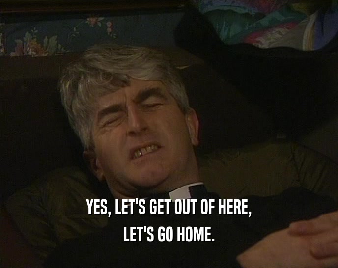 YES, LET'S GET OUT OF HERE, LET'S GO HOME. 
