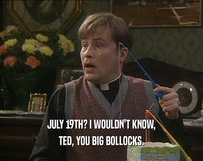 JULY 19TH? I WOULDN'T KNOW, TED, YOU BIG BOLLOCKS. 