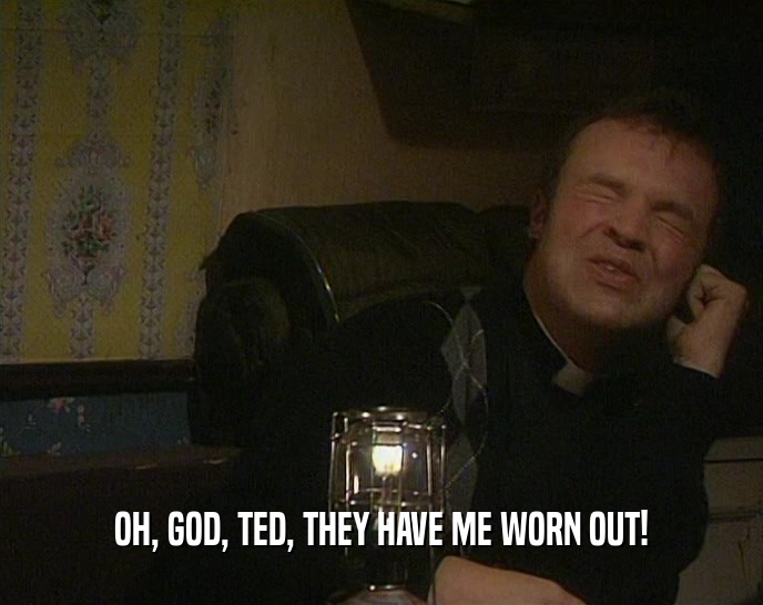 OH, GOD, TED, THEY HAVE ME WORN OUT!  