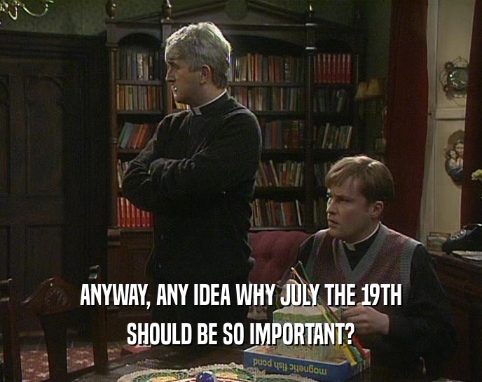 ANYWAY, ANY IDEA WHY JULY THE 19TH
 SHOULD BE SO IMPORTANT?
 