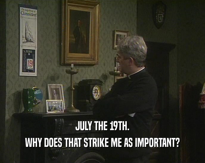 JULY THE 19TH. WHY DOES THAT STRIKE ME AS IMPORTANT? 