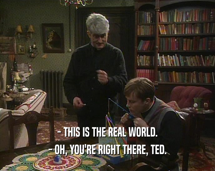 - THIS IS THE REAL WORLD. - OH, YOU'RE RIGHT THERE, TED. 