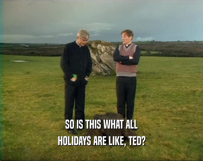 SO IS THIS WHAT ALL HOLIDAYS ARE LIKE, TED? 