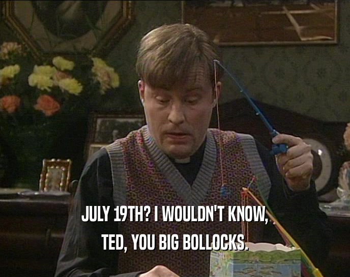 JULY 19TH? I WOULDN'T KNOW, TED, YOU BIG BOLLOCKS. 