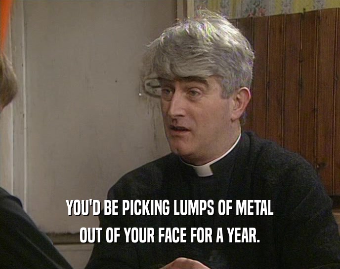 YOU'D BE PICKING LUMPS OF METAL OUT OF YOUR FACE FOR A YEAR. 