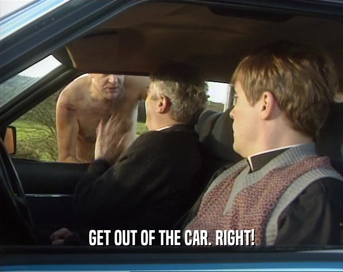 GET OUT OF THE CAR. RIGHT!
  