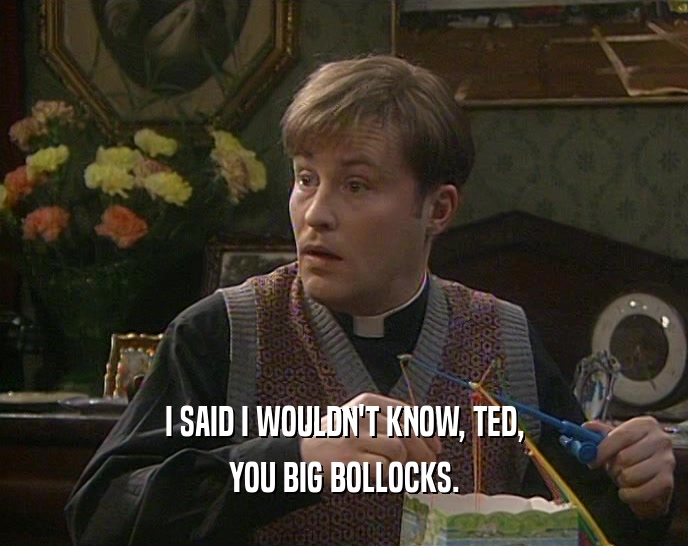I SAID I WOULDN'T KNOW, TED, YOU BIG BOLLOCKS. 