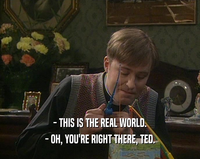 - THIS IS THE REAL WORLD.
 - OH, YOU'RE RIGHT THERE, TED.
 