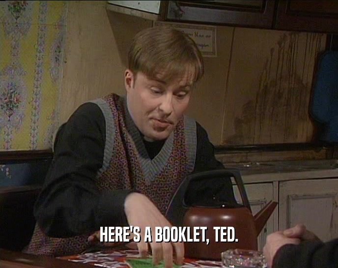 HERE'S A BOOKLET, TED.
  