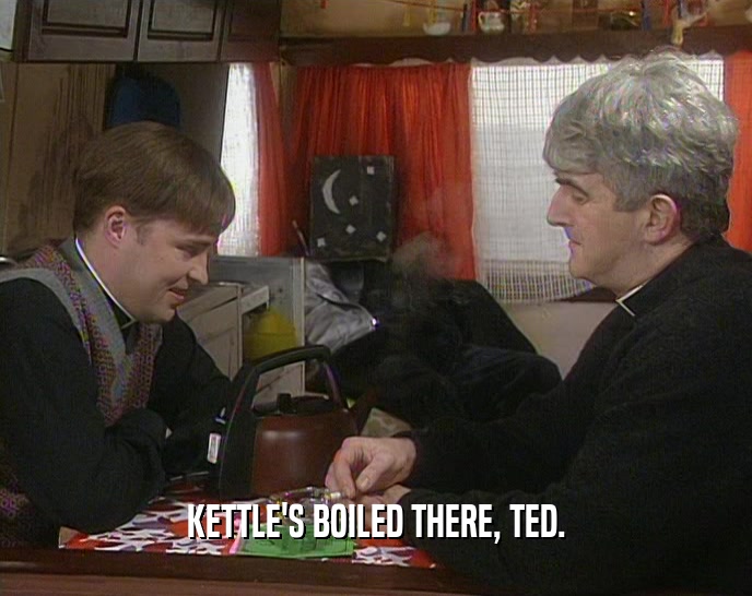KETTLE'S BOILED THERE, TED.  