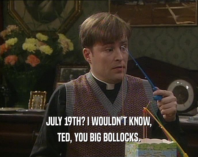 JULY 19TH? I WOULDN'T KNOW, TED, YOU BIG BOLLOCKS. 