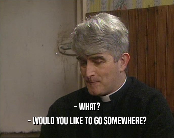 - WHAT? - WOULD YOU LIKE TO GO SOMEWHERE? 