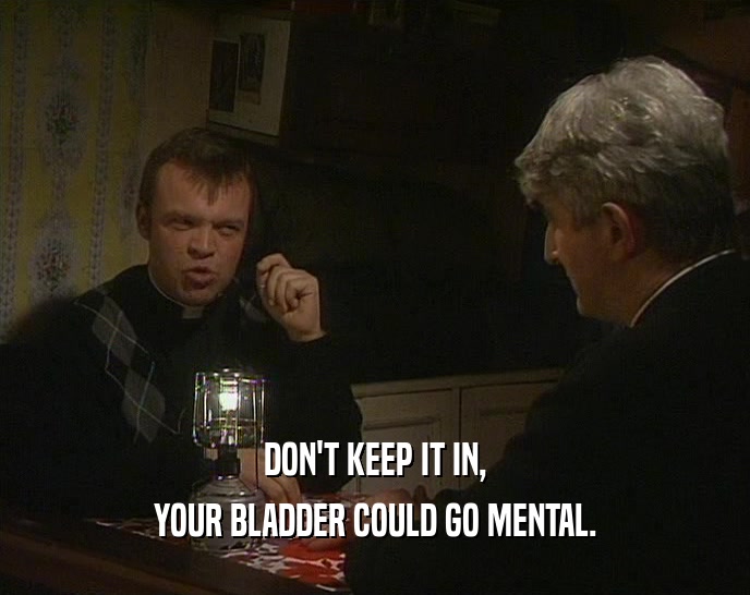 DON'T KEEP IT IN, YOUR BLADDER COULD GO MENTAL. 