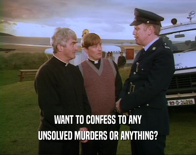 WANT TO CONFESS TO ANY UNSOLVED MURDERS OR ANYTHING? 