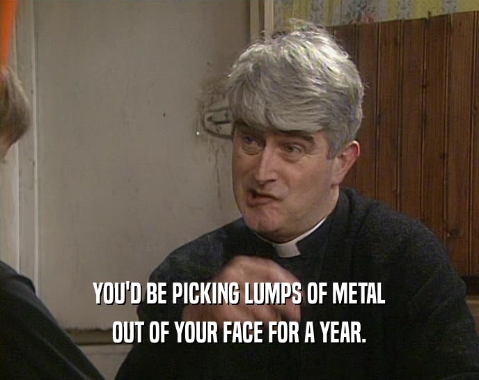 YOU'D BE PICKING LUMPS OF METAL OUT OF YOUR FACE FOR A YEAR. 