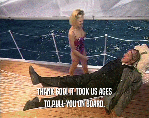 THANK GOD! IT TOOK US AGES TO PULL YOU ON BOARD. 