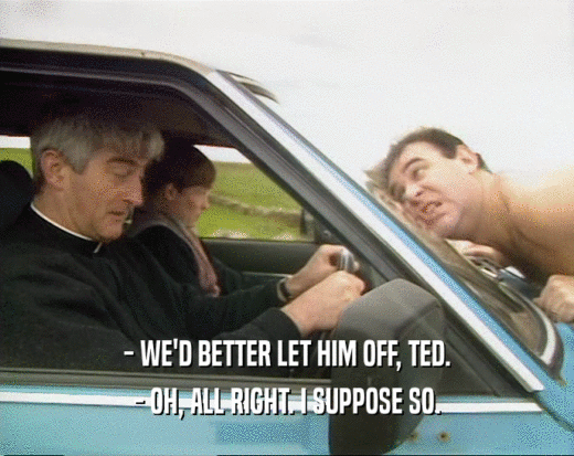 - WE'D BETTER LET HIM OFF, TED. - OH, ALL RIGHT. I SUPPOSE SO. 